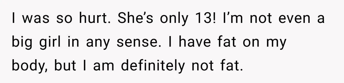 I was so hurt. She’s only 13! I’m not even a big girl in any sense. I have fat on my body, but I am definitely not fat.