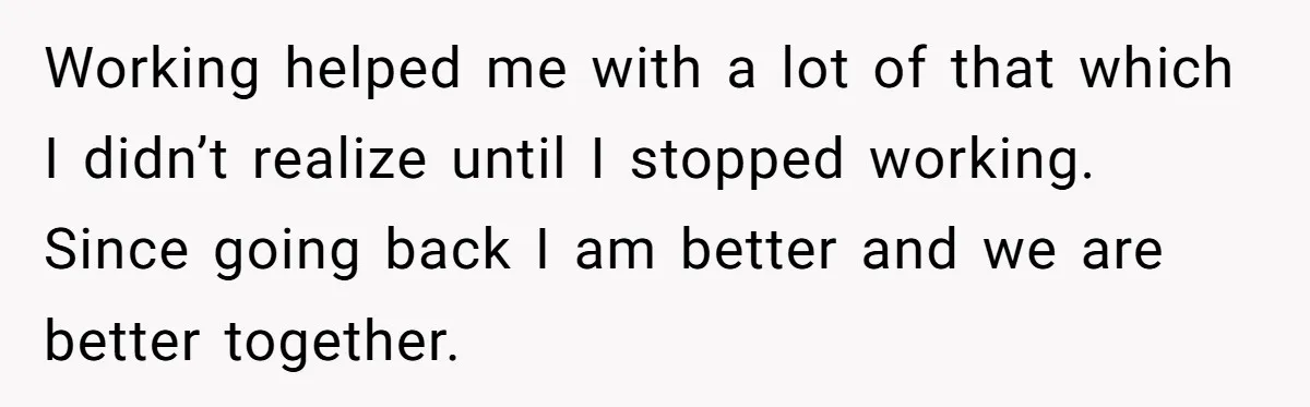 Wife Wants To Quit Her Job, Husband Says Fine But She Must Cover All The Chores Working helped me with a lot of that which I didn’t realize until I stopped working. Since going back I am better and we are better together.