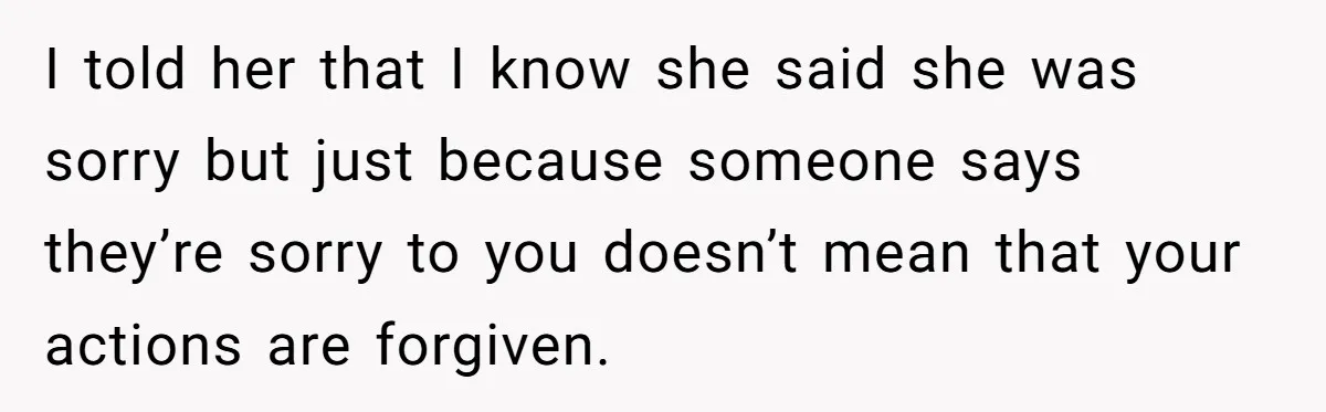I told her that I know she said she was sorry but just because someone says they’re sorry to you doesn’t mean that your actions are forgiven.