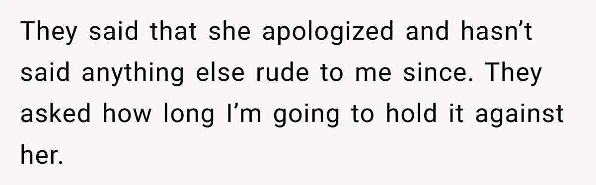 They said that she apologized and hasn’t said anything else rude to me since. They asked how long I’m going to hold it against her.
