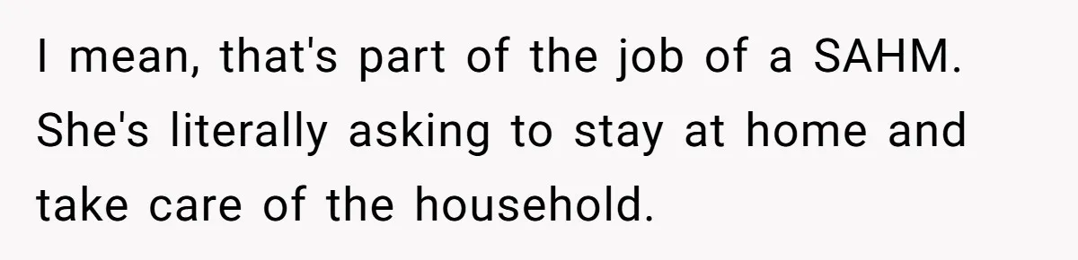 Wife Wants To Quit Her Job, Husband Says Fine But She Must Cover All The Chores I mean, that's part of the job of a SAHM. She's literally asking to stay at home and take care of the household.