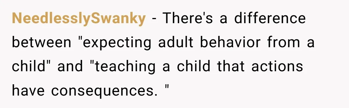 NeedlesslySwanky − There's a difference between "expecting adult behavior from a child" and "teaching a child that actions have consequences. "