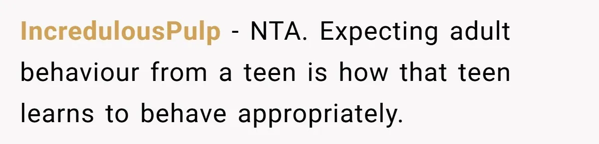 IncredulousPulp − NTA. Expecting adult behaviour from a teen is how that teen learns to behave appropriately.