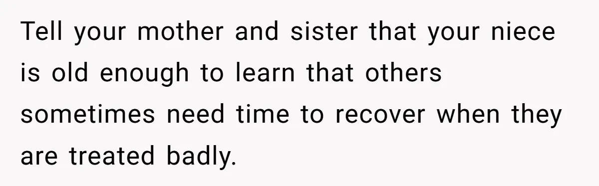 Tell your mother and sister that your niece is old enough to learn that others sometimes need time to recover when they are treated badly.