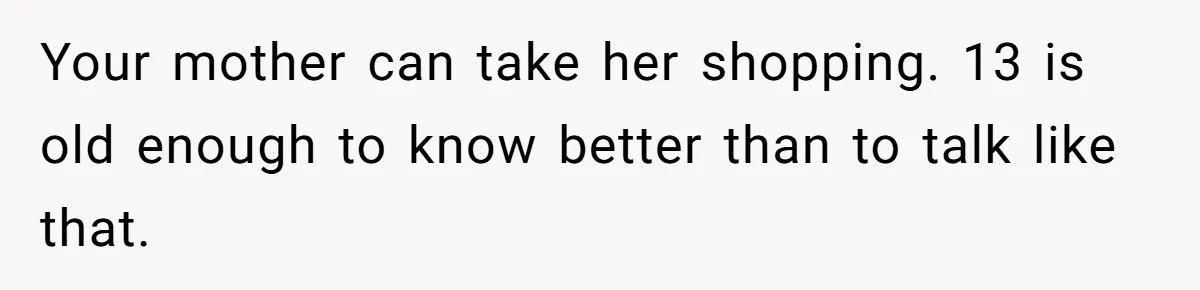 Your mother can take her shopping. 13 is old enough to know better than to talk like that.