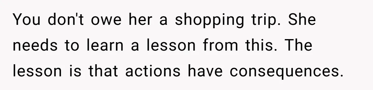 You don't owe her a shopping trip. She needs to learn a lesson from this. The lesson is that actions have consequences.