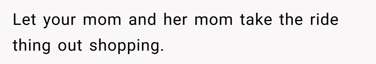 Let your mom and her mom take the ride thing out shopping.