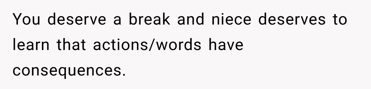 You deserve a break and niece deserves to learn that actions/words have consequences.