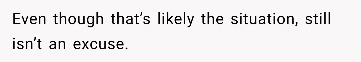 Even though that’s likely the situation, still isn’t an excuse.