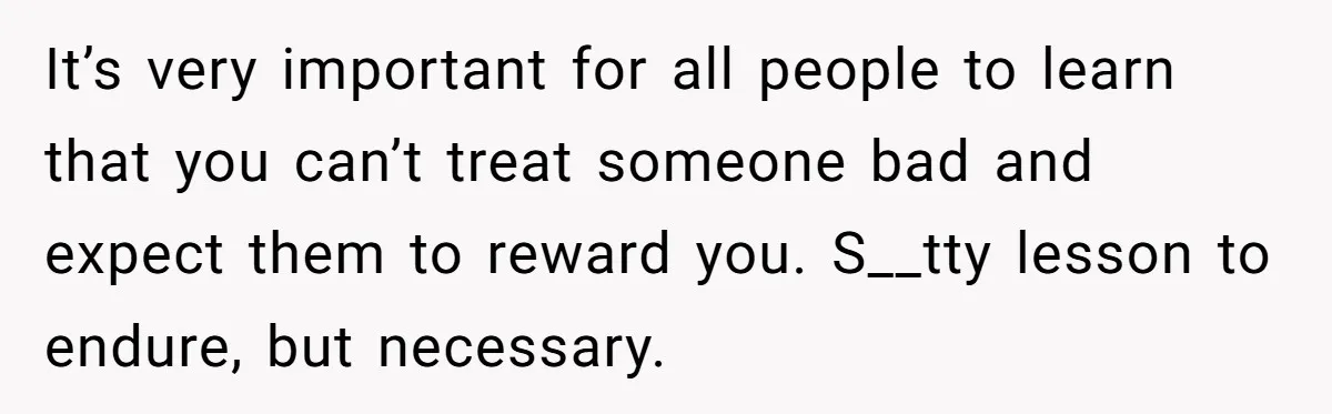 It’s very important for all people to learn that you can’t treat someone bad and expect them to reward you. S__tty lesson to endure, but necessary.