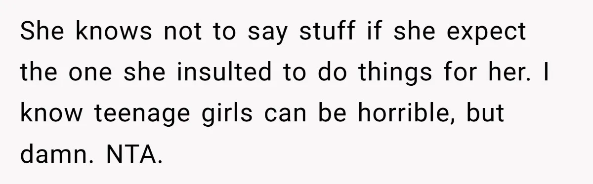 She knows not to say stuff if she expect the one she insulted to do things for her. I know teenage girls can be horrible, but damn. NTA.