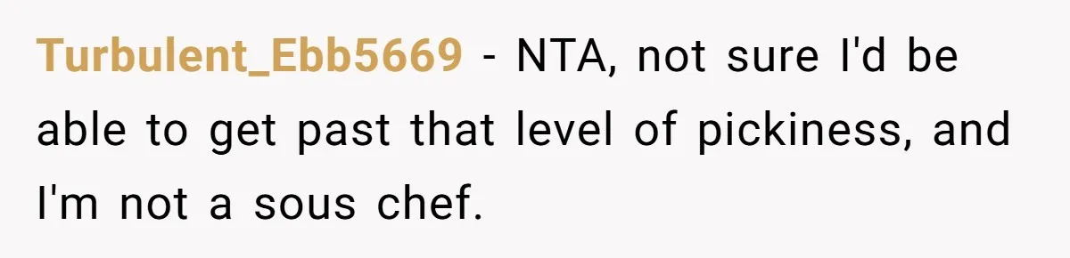 Woman Calls Out Her Date’s Picky Eating After He Embarrasses Her In Front Of Colleagues Turbulent_Ebb5669 − NTA, not sure I'd be able to get past that level of pickiness, and I'm not a sous chef.
