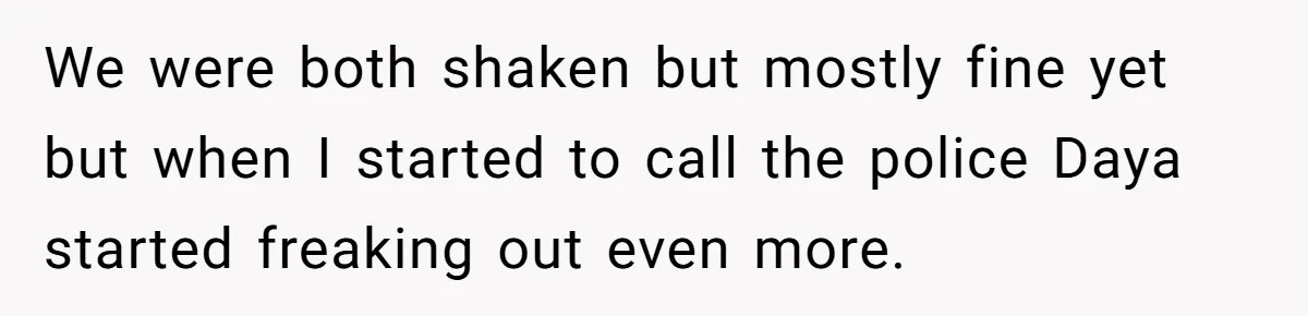 We were both shaken but mostly fine yet but when I started to call the police Daya started freaking out even more.