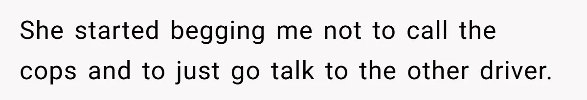 She started begging me not to call the cops and to just go talk to the other driver.