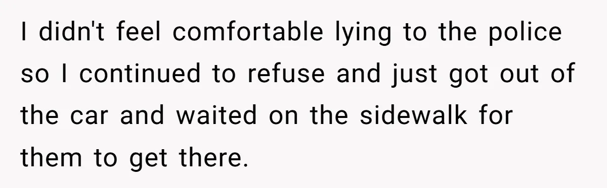I didn't feel comfortable lying to the police so I continued to refuse and just got out of the car and waited on the sidewalk for them to get there.