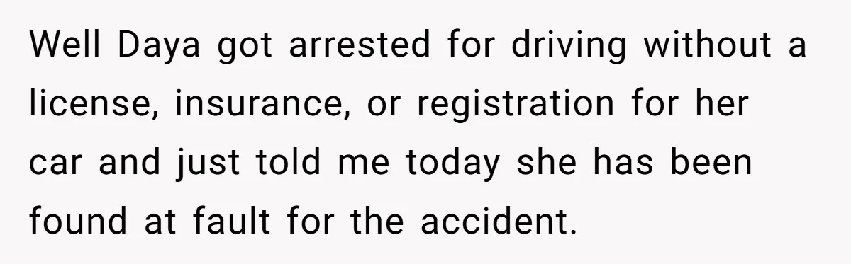 Well Daya got arrested for driving without a license, insurance, or registration for her car and just told me today she has been found at fault for the accident.