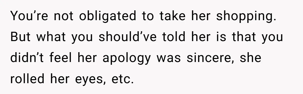 You’re not obligated to take her shopping. But what you should’ve told her is that you didn’t feel her apology was sincere, she rolled her eyes, etc.