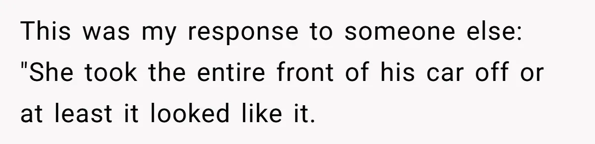 This was my response to someone else: "She took the entire front of his car off or at least it looked like it.