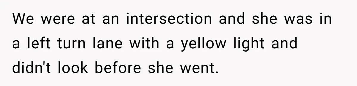 We were at an intersection and she was in a left turn lane with a yellow light and didn't look before she went.