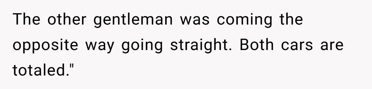 The other gentleman was coming the opposite way going straight. Both cars are totaled."