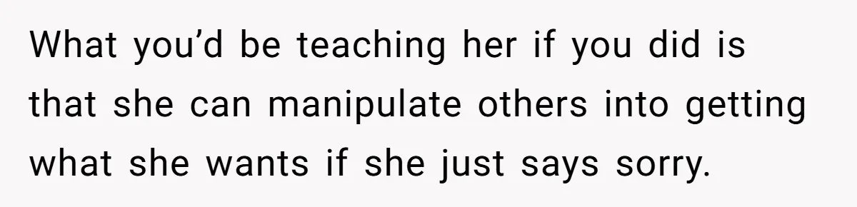 What you’d be teaching her if you did is that she can manipulate others into getting what she wants if she just says sorry.