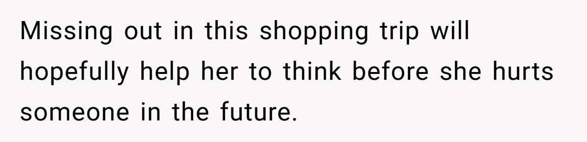 Missing out in this shopping trip will hopefully help her to think before she hurts someone in the future.
