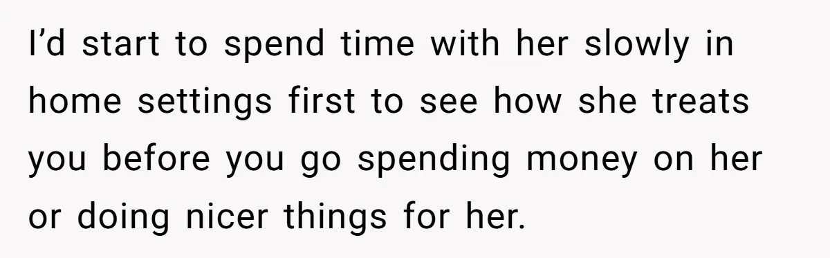 I’d start to spend time with her slowly in home settings first to see how she treats you before you go spending money on her or doing nicer things for...