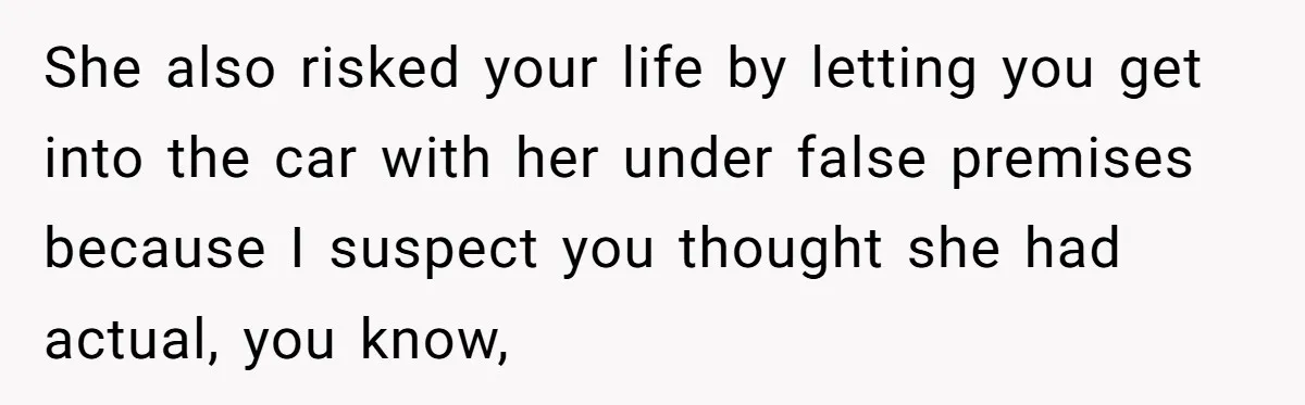 She also risked your life by letting you get into the car with her under false premises because I suspect you thought she had actual, you know,
