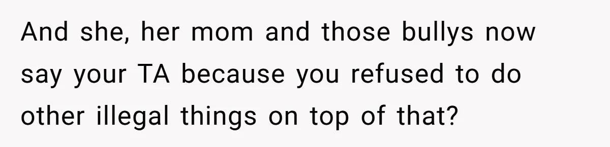 And she, her mom and those bullys now say your TA because you refused to do other illegal things on top of that?