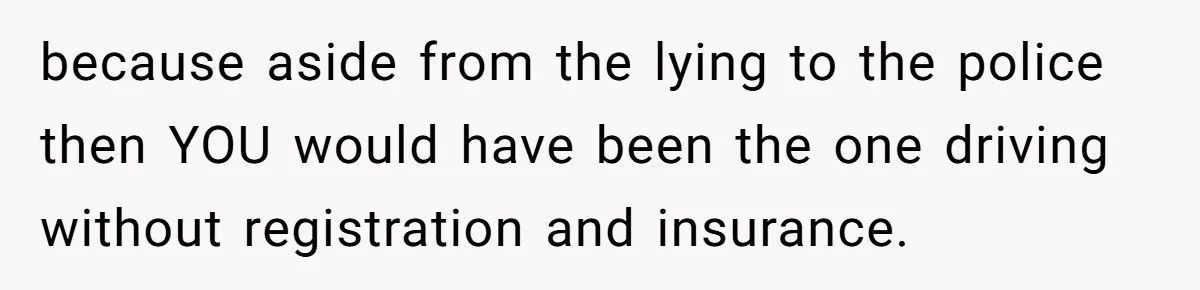because aside from the lying to the police then YOU would have been the one driving without registration and insurance.