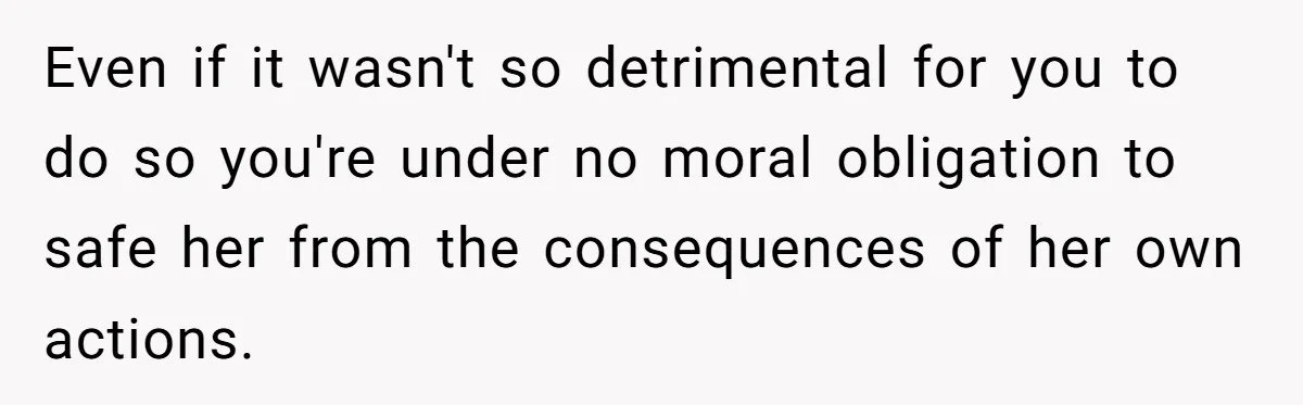Even if it wasn't so detrimental for you to do so you're under no moral obligation to safe her from the consequences of her own actions.