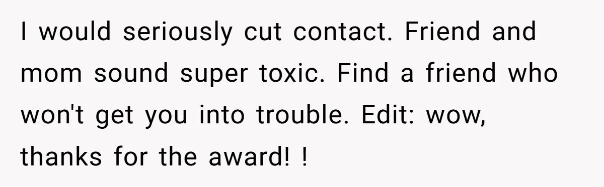 I would seriously cut contact. Friend and mom sound super toxic. Find a friend who won't get you into trouble. Edit: wow, thanks for the award! !