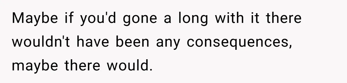 Maybe if you'd gone a long with it there wouldn't have been any consequences, maybe there would.