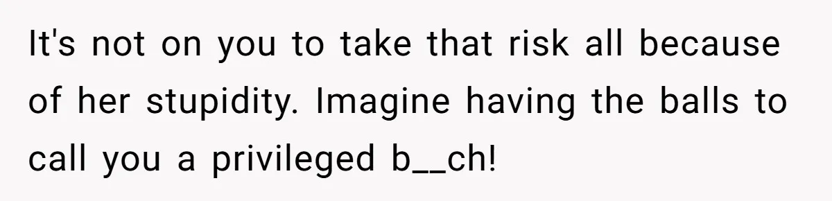 It's not on you to take that risk all because of her stupidity. Imagine having the balls to call you a privileged b__ch!