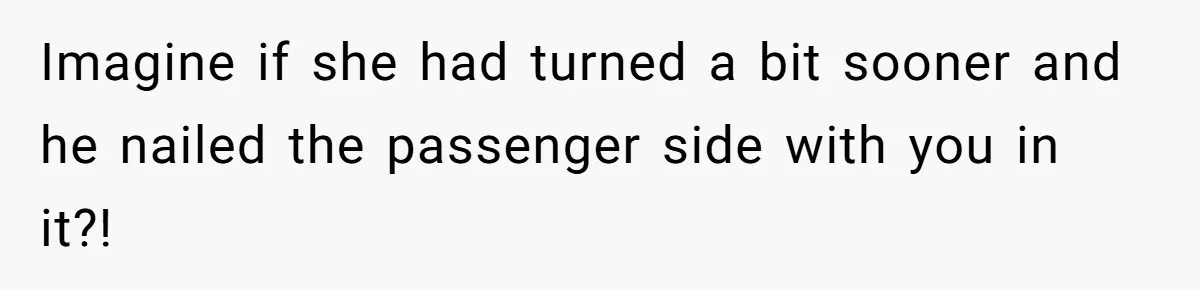 Imagine if she had turned a bit sooner and he nailed the passenger side with you in it?!