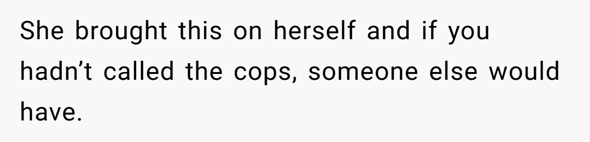 She brought this on herself and if you hadn’t called the cops, someone else would have.