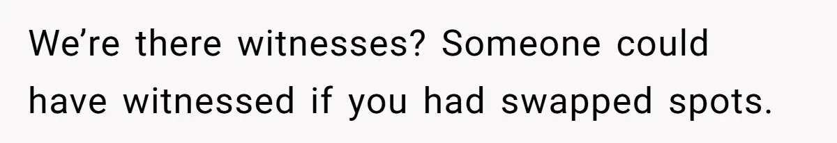 We’re there witnesses? Someone could have witnessed if you had swapped spots.