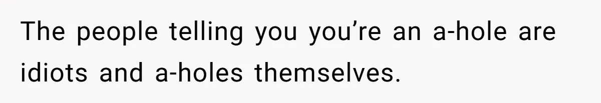 The people telling you you’re an a-hole are idiots and a-holes themselves.