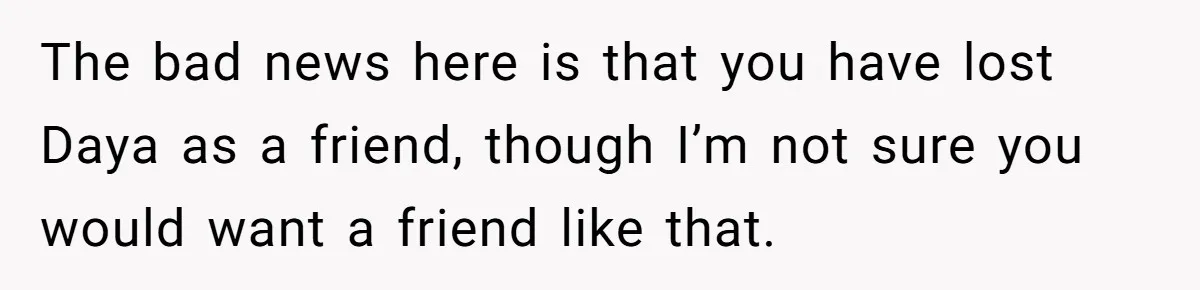 The bad news here is that you have lost Daya as a friend, though I’m not sure you would want a friend like that.