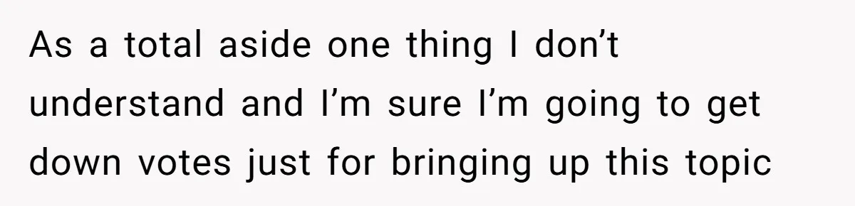 As a total aside one thing I don’t understand and I’m sure I’m going to get down votes just for bringing up this topic