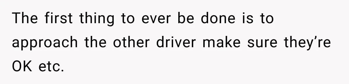 The first thing to ever be done is to approach the other driver make sure they’re OK etc.