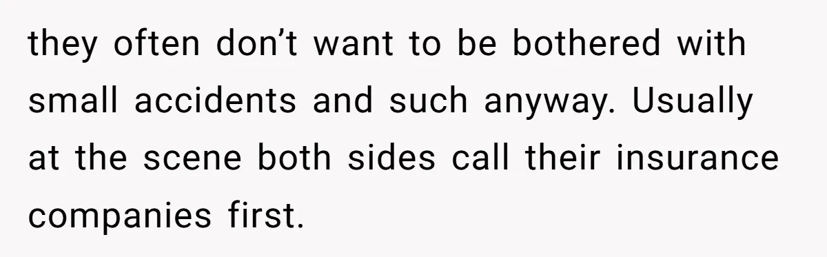 they often don’t want to be bothered with small accidents and such anyway. Usually at the scene both sides call their insurance companies first.