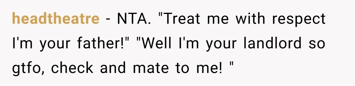 Daughter Kicks Out Her Dad After He Tries To Name His Unborn Twins After Her Deceased Siblings headtheatre − NTA. "Treat me with respect I'm your father!" "Well I'm your landlord so gtfo, check and mate to me! "