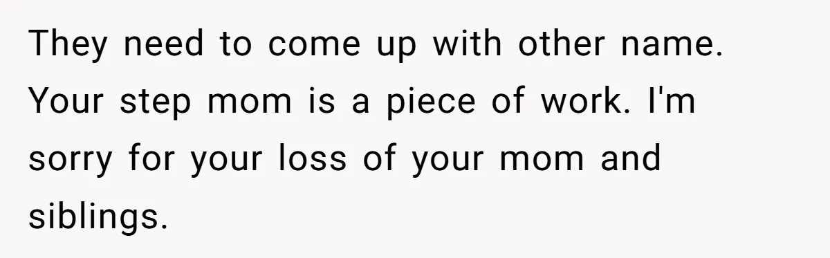 Daughter Kicks Out Her Dad After He Tries To Name His Unborn Twins After Her Deceased Siblings They need to come up with other name. Your step mom is a piece of work. I'm sorry for your loss of your mom and siblings.