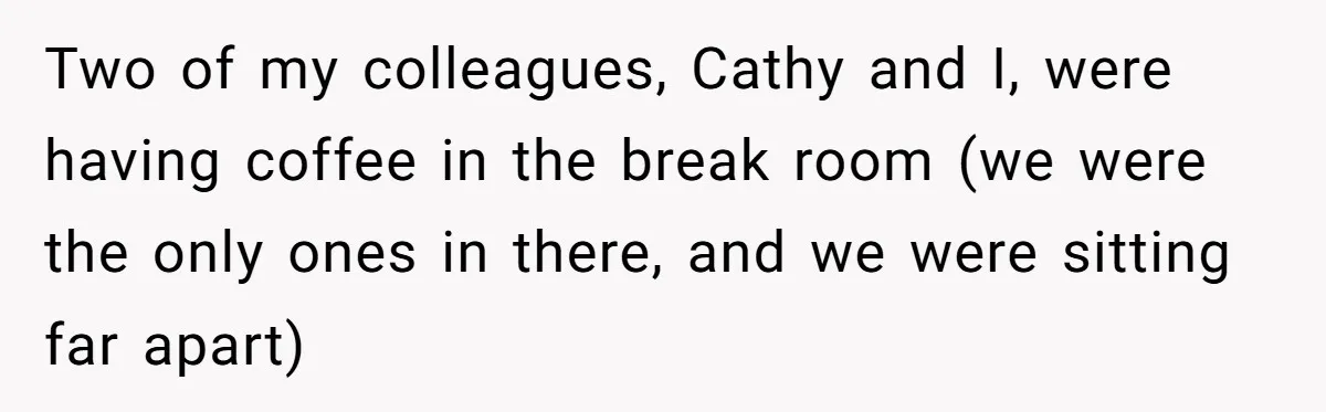Two of my colleagues, Cathy and I, were having coffee in the break room (we were the only ones in there, and we were sitting far apart)