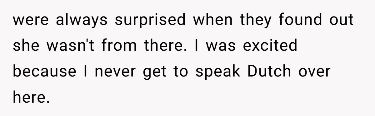 were always surprised when they found out she wasn't from there. I was excited because I never get to speak Dutch over here.