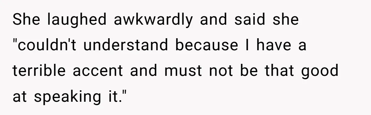 She laughed awkwardly and said she "couldn't understand because I have a terrible accent and must not be that good at speaking it."