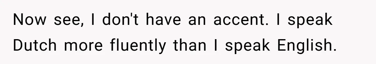 Now see, I don't have an accent. I speak Dutch more fluently than I speak English.