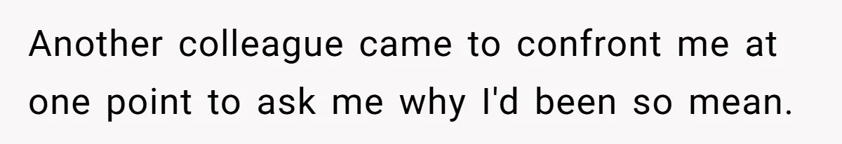 Another colleague came to confront me at one point to ask me why I'd been so mean.