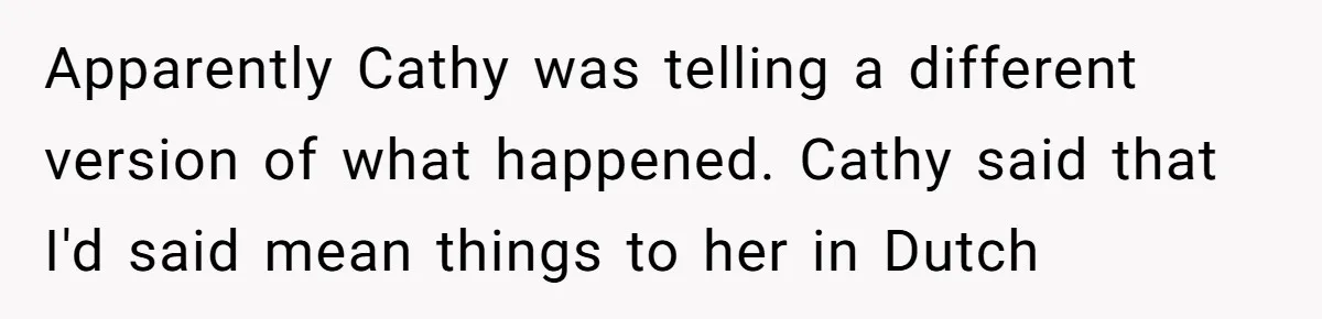 Apparently Cathy was telling a different version of what happened. Cathy said that I'd said mean things to her in Dutch